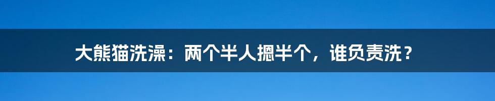 大熊猫洗澡:两个半人摁半个,谁负责洗?