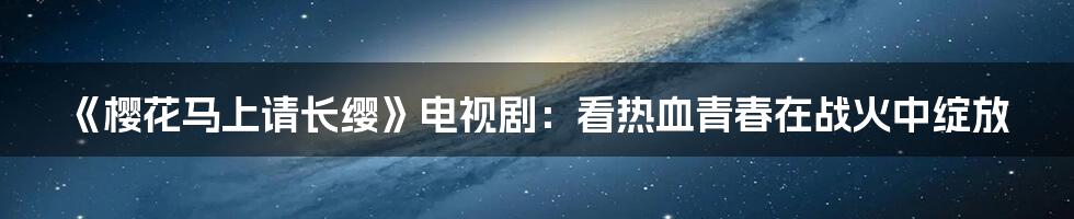 《樱花马上请长缨》电视剧:看热血青春在战火中绽放