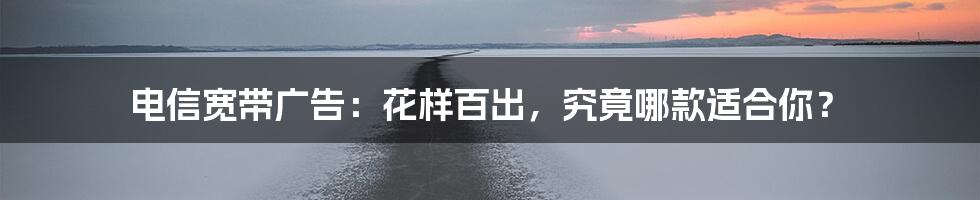 电信宽带广告:花样百出,究竟哪款适合你?