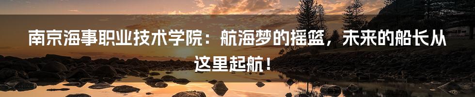 南京海事职业技术学院:航海梦的摇篮,未来的船长从这里起航!