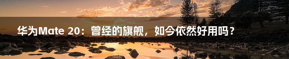 华为Mate 20:曾经的旗舰,如今依然好用吗?