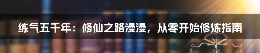练气五千年:修仙之路漫漫,从零开始修炼指南