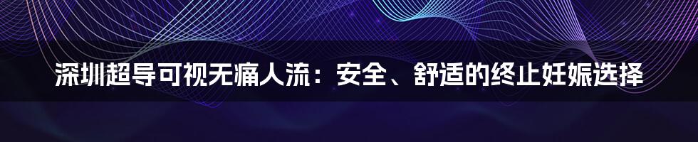 深圳超导可视无痛人流：安全、舒适的终止妊娠选择