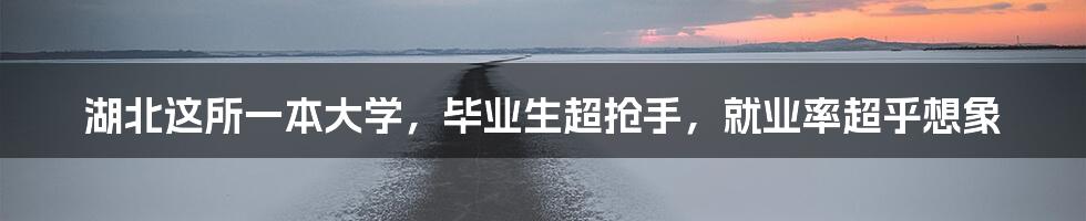 湖北这所一本大学,毕业生超抢手,就业率超乎想象