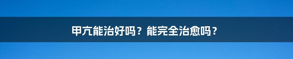 甲亢能治好吗?能完全治愈吗?