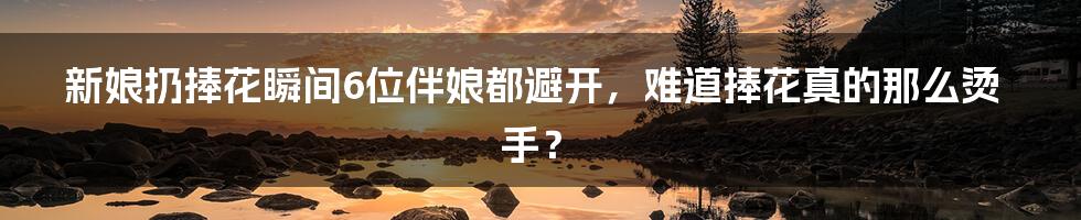 新娘扔捧花瞬间6位伴娘都避开,难道捧花真的那么烫手?