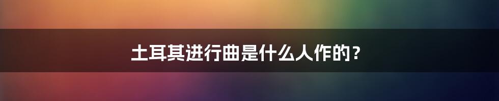 土耳其进行曲是什么人作的?