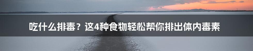 吃什么排毒?这4种食物轻松帮你排出体内毒素