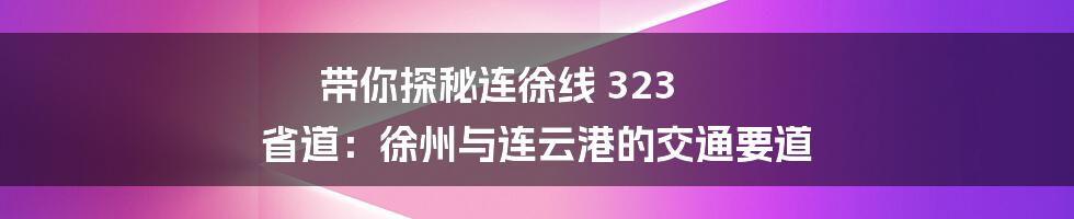 带你探秘连徐线 323 省道:徐州与连云港的交通要道
