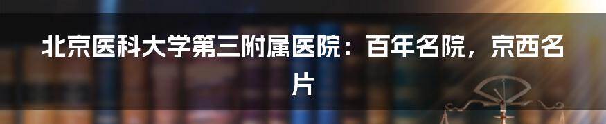 北京医科大学第三附属医院:百年名院,京西名片
