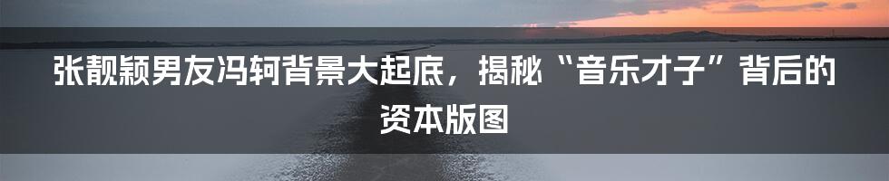 张靓颖男友冯轲背景大起底,揭秘“音乐才子”背后的资本版图