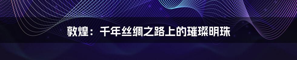 敦煌:千年丝绸之路上的璀璨明珠