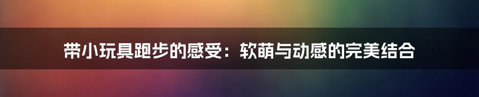 带小玩具跑步的感受:软萌与动感的完美结合
