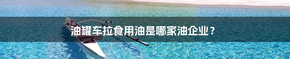油罐车拉食用油是哪家油企业?