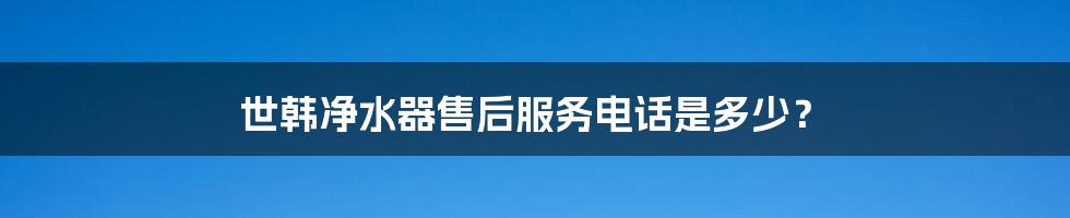 世韩净水器售后服务电话是多少?