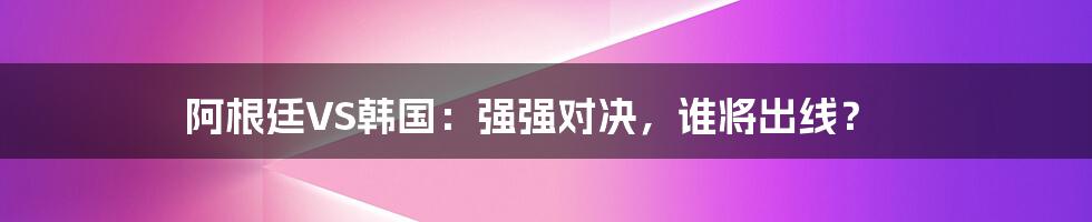 阿根廷VS韩国:强强对决,谁将出线?