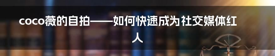 coco薇的自拍——如何快速成为社交媒体红人
