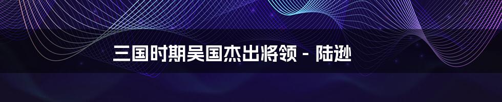 三国时期吴国杰出将领 - 陆逊