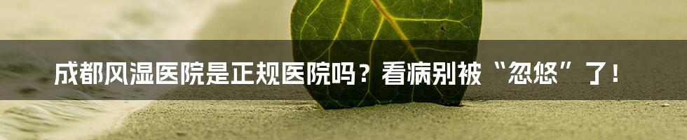 成都风湿医院是正规医院吗?看病别被“忽悠”了!