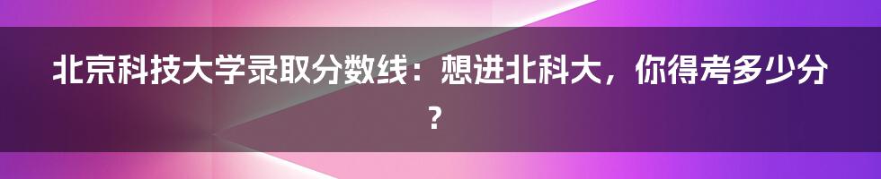北京科技大学录取分数线:想进北科大,你得考多少分?