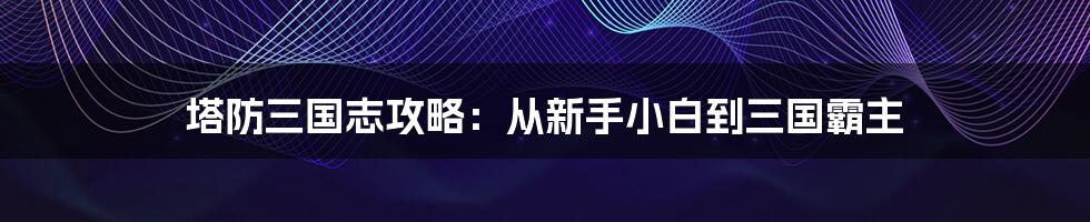 塔防三国志攻略:从新手小白到三国霸主