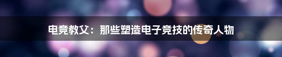 电竞教父:那些塑造电子竞技的传奇人物
