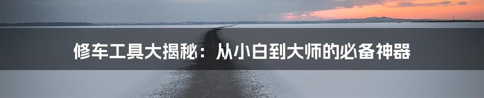 修车工具大揭秘:从小白到大师的必备神器