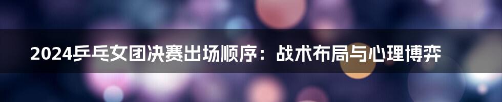 2024乒乓女团决赛出场顺序:战术布局与心理博弈