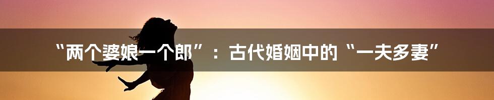 “两个婆娘一个郎”:古代婚姻中的“一夫多妻”