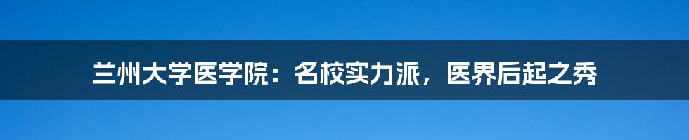 兰州大学医学院:名校实力派,医界后起之秀