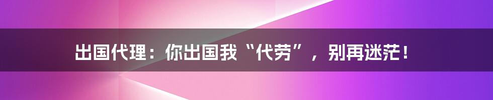 出国代理:你出国我“代劳”,别再迷茫!