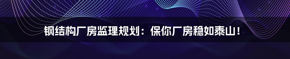 钢结构厂房监理规划:保你厂房稳如泰山!