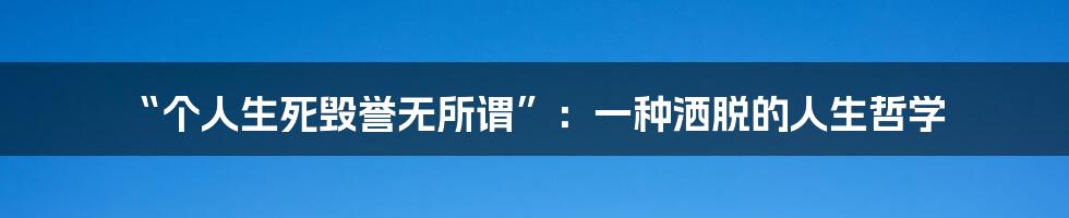 “个人生死毁誉无所谓”:一种洒脱的人生哲学