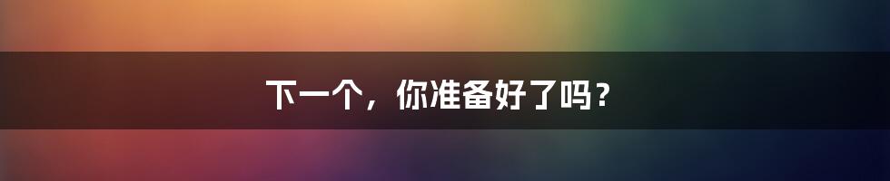 下一个,你准备好了吗?