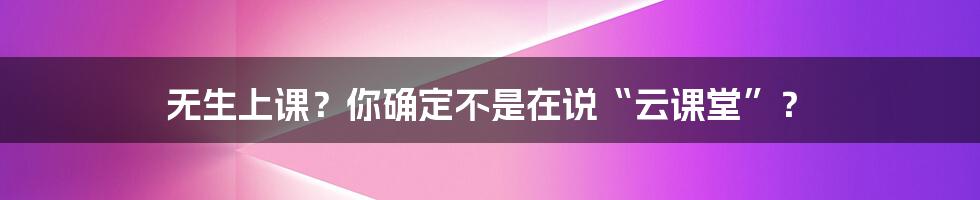 无生上课?你确定不是在说“云课堂”?