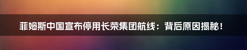 菲姆斯中国宣布停用长荣集团航线:背后原因揭秘!