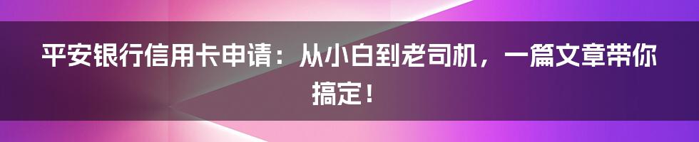 平安银行信用卡申请:从小白到老司机,一篇文章带你搞定!