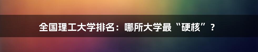 全国理工大学排名:哪所大学最“硬核”?
