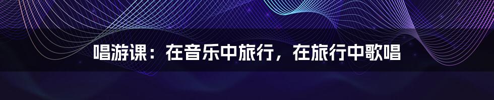 唱游课:在音乐中旅行,在旅行中歌唱