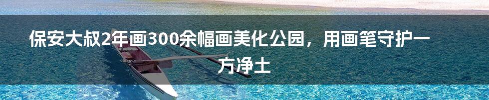 保安大叔2年画300余幅画美化公园,用画笔守护一方净土