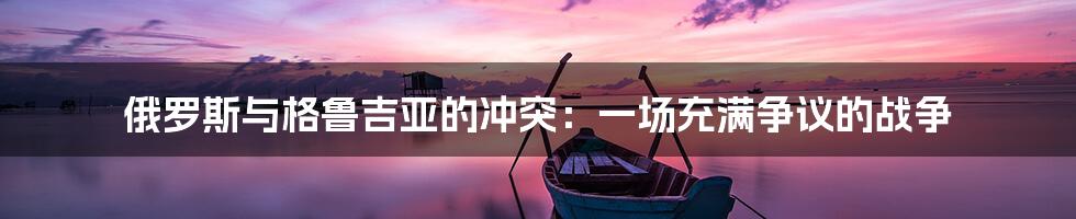俄罗斯与格鲁吉亚的冲突:一场充满争议的战争