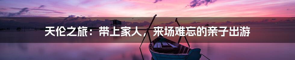 天伦之旅:带上家人,来场难忘的亲子出游