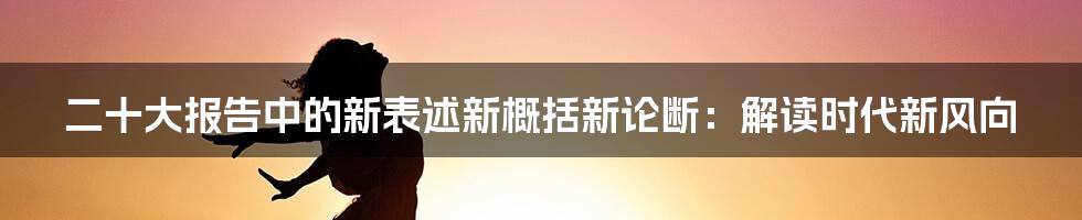 二十大报告中的新表述新概括新论断:解读时代新风向