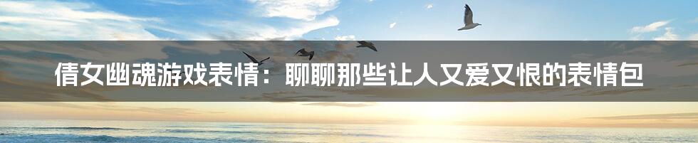 倩女幽魂游戏表情:聊聊那些让人又爱又恨的表情包