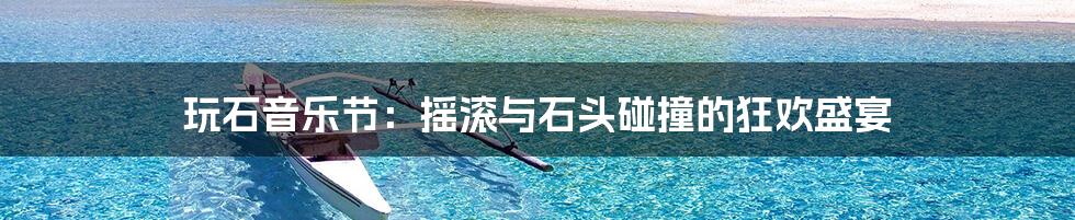 玩石音乐节:摇滚与石头碰撞的狂欢盛宴