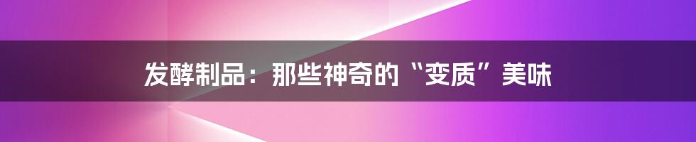 发酵制品:那些神奇的“变质”美味