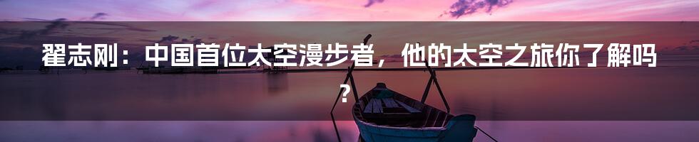 翟志刚：中国首位太空漫步者，他的太空之旅你了解吗？
