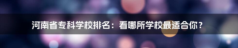 河南省专科学校排名：看哪所学校最适合你？