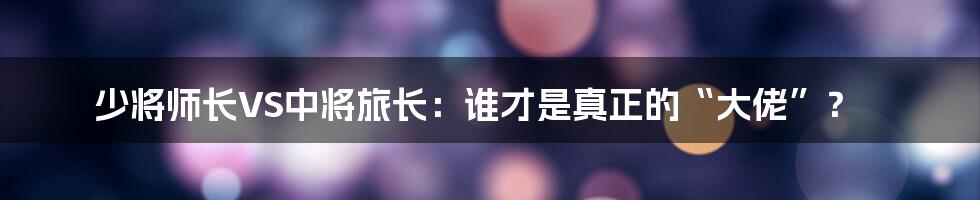 少将师长VS中将旅长:谁才是真正的“大佬”?