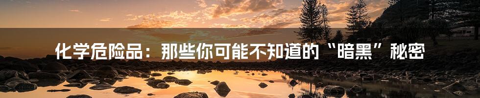 化学危险品:那些你可能不知道的“暗黑”秘密